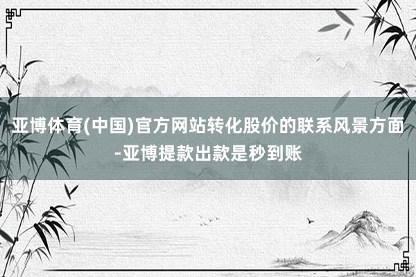 亚博体育(中国)官方网站转化股价的联系风景方面-亚博提款出款是秒到账