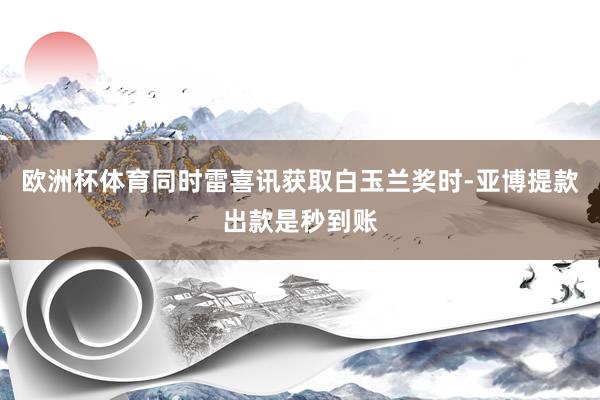 欧洲杯体育同时雷喜讯获取白玉兰奖时-亚博提款出款是秒到账