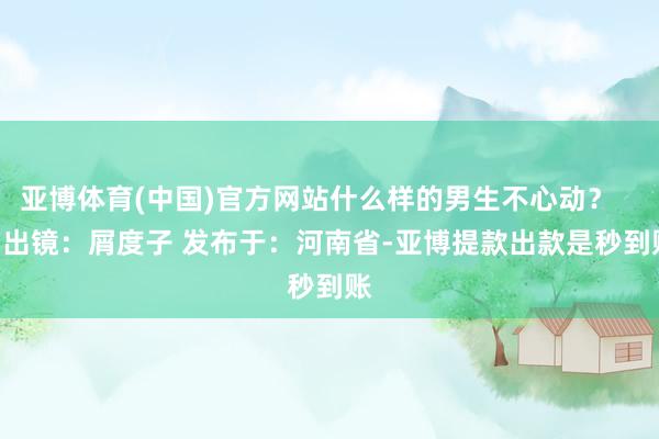 亚博体育(中国)官方网站什么样的男生不心动？      出镜：屑度子 发布于：河南省-亚博提款出款是秒到账