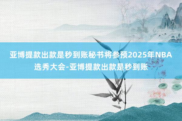 亚博提款出款是秒到账秘书将参预2025年NBA选秀大会-亚博提款出款是秒到账