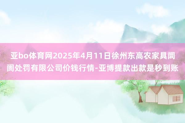 亚bo体育网2025年4月11日徐州东高农家具阛阓处罚有限公司价钱行情-亚博提款出款是秒到账