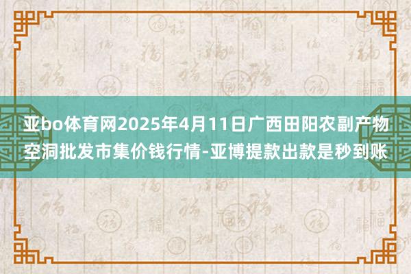 亚bo体育网2025年4月11日广西田阳农副产物空洞批发市集价钱行情-亚博提款出款是秒到账