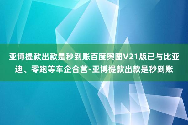 亚博提款出款是秒到账百度舆图V21版已与比亚迪、零跑等车企合营-亚博提款出款是秒到账