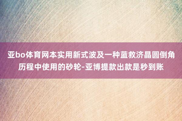 亚bo体育网本实用新式波及一种蓝救济晶圆倒角历程中使用的砂轮-亚博提款出款是秒到账