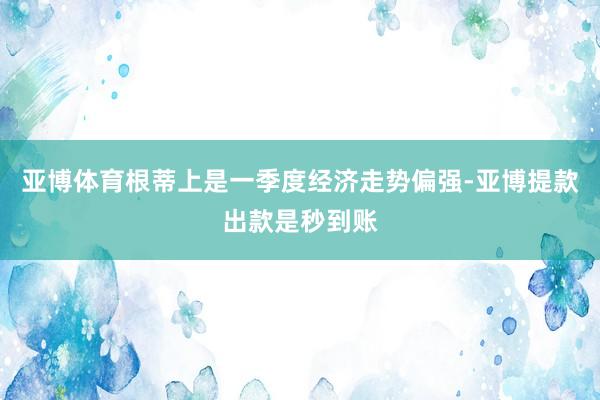 亚博体育根蒂上是一季度经济走势偏强-亚博提款出款是秒到账